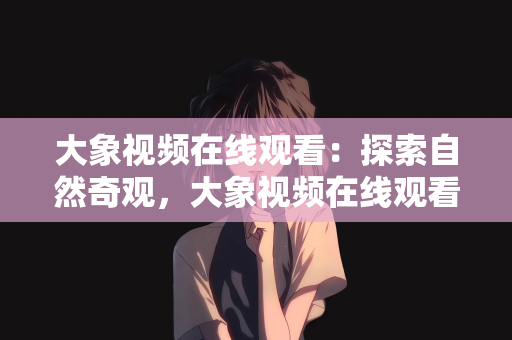 大象视频在线观看：探索自然奇观，大象视频在线观看的魅力之旅