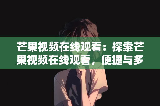 芒果视频在线观看：探索芒果视频在线观看，便捷与多元的视听盛宴