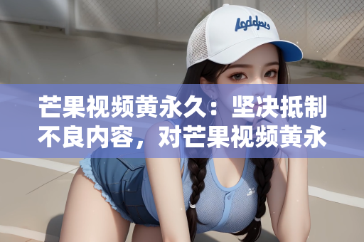 芒果视频黄永久：坚决抵制不良内容，对芒果视频黄永久等乱象说不