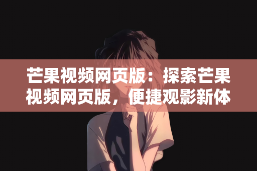 芒果视频网页版：探索芒果视频网页版，便捷观影新体验