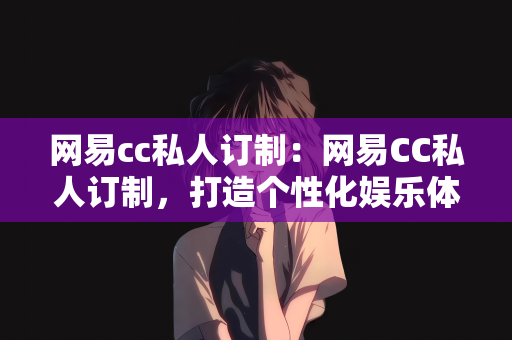 网易cc私人订制：网易CC私人订制，打造个性化娱乐体验的新纪元