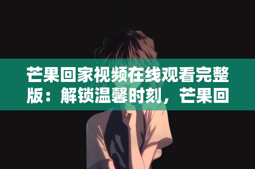 芒果回家视频在线观看完整版：解锁温馨时刻，芒果回家视频在线观看完整版指南