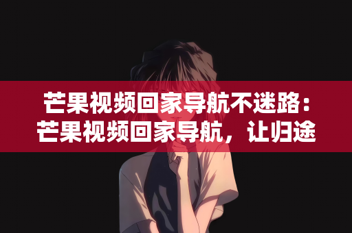 芒果视频回家导航不迷路：芒果视频回家导航，让归途不再迷路，温暖直达心间