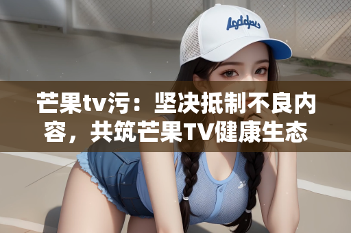 芒果tv污：坚决抵制不良内容，共筑芒果TV健康生态