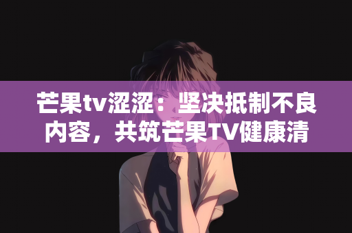 芒果tv涩涩：坚决抵制不良内容，共筑芒果TV健康清朗空间