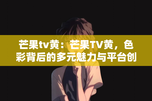 芒果tv黄：芒果TV黄，色彩背后的多元魅力与平台创新之路