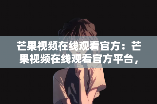 芒果视频在线观看官方：芒果视频在线观看官方平台，畅享正版高清影视的优选之地