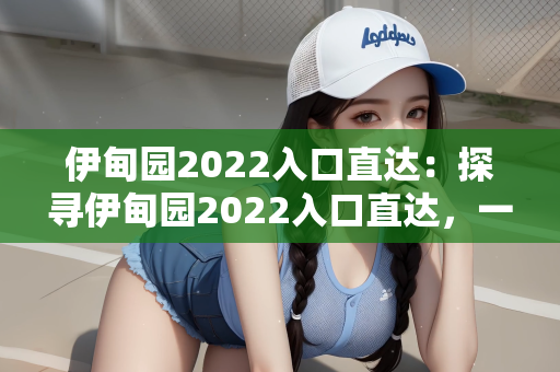 伊甸园2022入口直达：探寻伊甸园2022入口直达，一场虚幻与现实的交织之旅