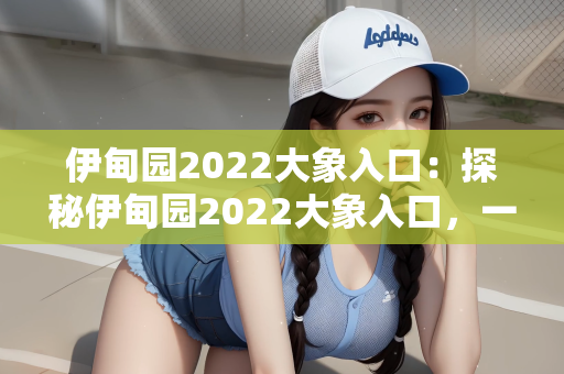伊甸园2022大象入口：探秘伊甸园2022大象入口，一场虚幻与现实交织的奇幻之旅