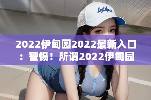 2022伊甸园2022最新入口：警惕！所谓2022伊甸园2022最新入口背后的陷阱