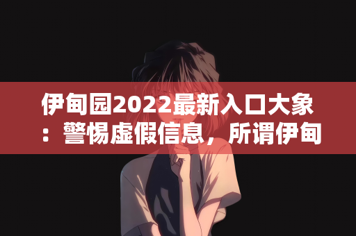 伊甸园2022最新入口大象：警惕虚假信息，所谓伊甸园2022最新入口大象的真相揭秘