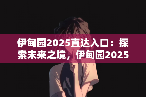伊甸园2025直达入口：探索未来之境，伊甸园2025直达入口的遐想与启示