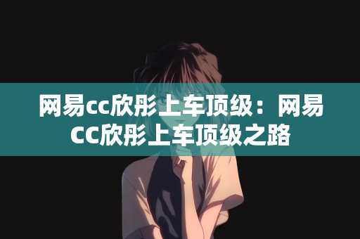 网易cc欣彤上车顶级：网易CC欣彤上车顶级之路