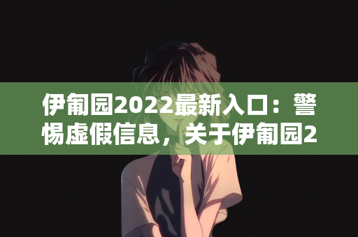 伊匍园2022最新入口：警惕虚假信息，关于伊匍园2022最新入口的真相揭秘