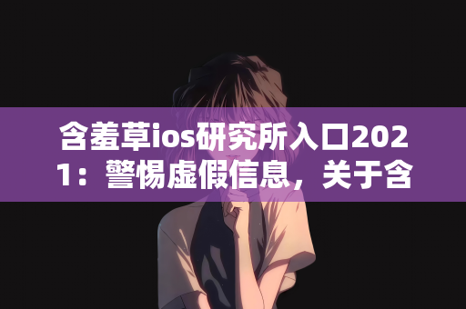 含羞草ios研究所入口2021：警惕虚假信息，关于含羞草ios研究所入口2021的澄清与提醒