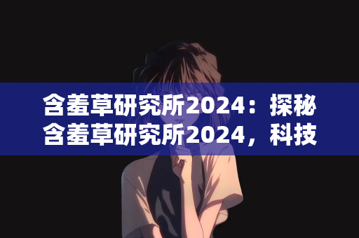含羞草研究所2024：探秘含羞草研究所2024，科技与自然的和谐交响