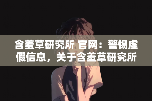 含羞草研究所 官网：警惕虚假信息，关于含羞草研究所官网的真相揭秘