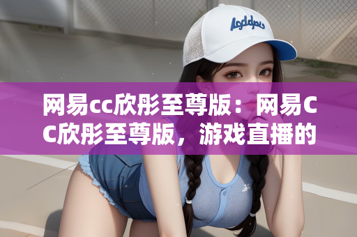 网易cc欣彤至尊版：网易CC欣彤至尊版，游戏直播的新纪元