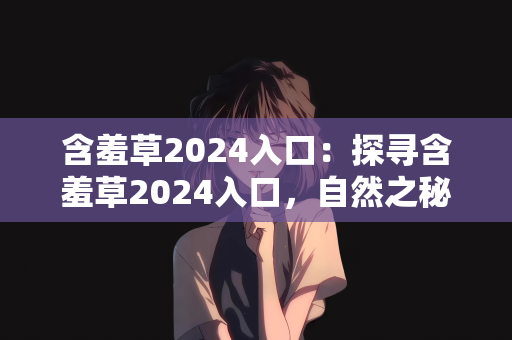 含羞草2024入口：探寻含羞草2024入口，自然之秘与未来之约