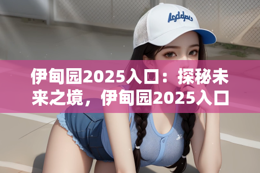 伊甸园2025入口：探秘未来之境，伊甸园2025入口的遐想与展望