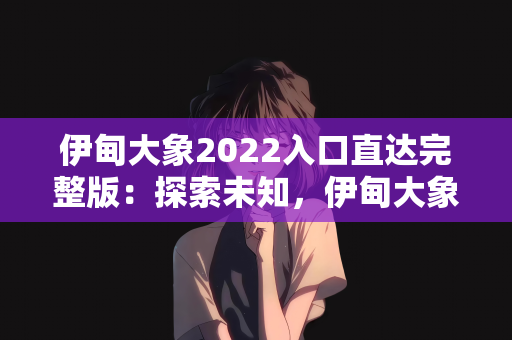 伊甸大象2022入口直达完整版：探索未知，伊甸大象2022入口直达完整版揭秘