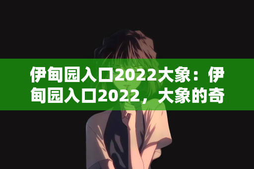 伊甸园入口2022大象：伊甸园入口2022，大象的奇幻之旅与生态启示