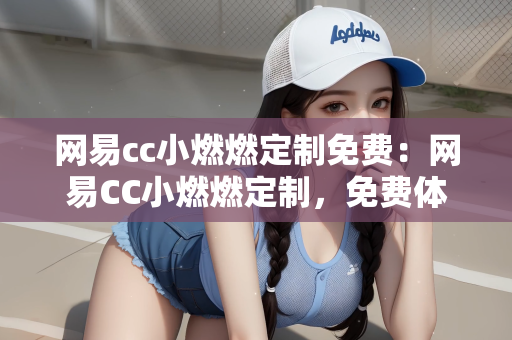 网易cc小燃燃定制免费：网易CC小燃燃定制，免费体验的独特魅力