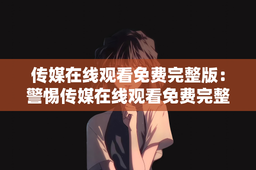 传媒在线观看免费完整版：警惕传媒在线观看免费完整版背后的风险与陷阱