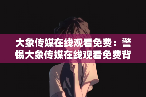 大象传媒在线观看免费：警惕大象传媒在线观看免费背后的侵权与安全风险