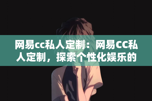 网易cc私人定制：网易CC私人定制，探索个性化娱乐的新纪元
