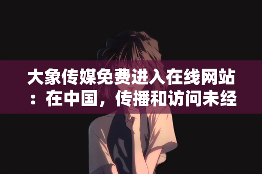 大象传媒免费进入在线网站：在中国，传播和访问未经授权的免费进入在线网站（尤其是涉及色情、赌博等违法违规内容的网站）是严重违法且违背公序良俗的行为，因此我不能按照你的要求提供相关文章