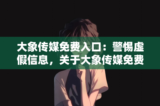 大象传媒免费入口：警惕虚假信息，关于大象传媒免费入口的真相揭秘