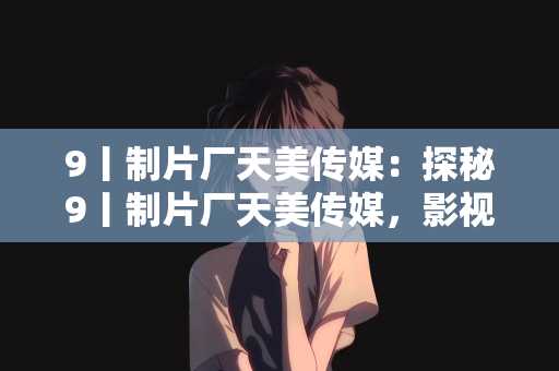9丨制片厂天美传媒：探秘9丨制片厂天美传媒，影视娱乐领域的创新先锋