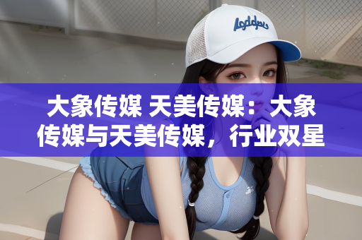 大象传媒 天美传媒：大象传媒与天美传媒，行业双星，共绘传媒新篇章