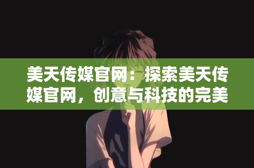 美天传媒官网：探索美天传媒官网，创意与科技的完美交融