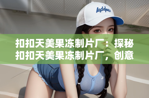 扣扣天美果冻制片厂：探秘扣扣天美果冻制片厂，创意与甜蜜的梦幻交织地