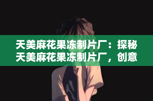 天美麻花果冻制片厂：探秘天美麻花果冻制片厂，创意与美味的甜蜜碰撞