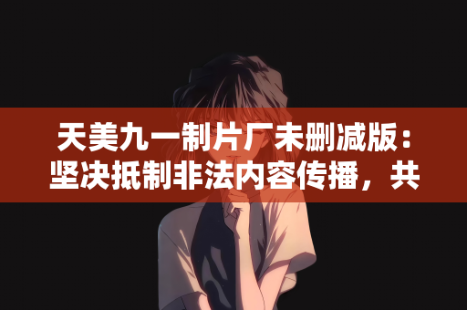 天美九一制片厂未删减版：坚决抵制非法内容传播，共筑清朗网络空间—关于天美九一制片厂未删减版的警示