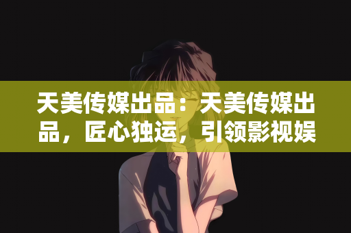 天美传媒出品：天美传媒出品，匠心独运，引领影视娱乐新风尚