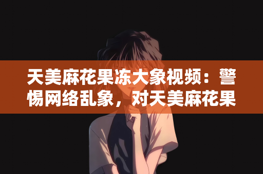 天美麻花果冻大象视频：警惕网络乱象，对天美麻花果冻大象视频等不良内容的抵制与反思
