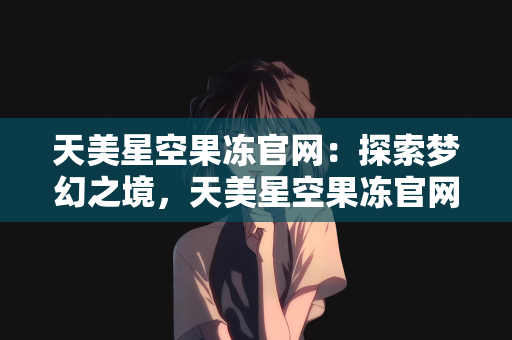 天美星空果冻官网：探索梦幻之境，天美星空果冻官网的奇妙之旅