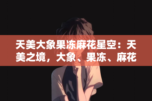 天美大象果冻麻花星空：天美之境，大象、果冻、麻花与星空的奇幻邂逅