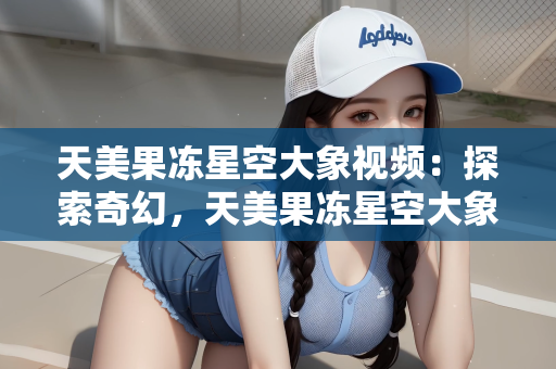 天美果冻星空大象视频：探索奇幻，天美果冻星空大象视频的创意之旅