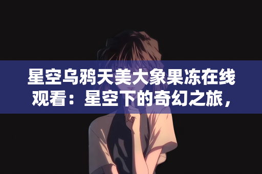 星空乌鸦天美大象果冻在线观看：星空下的奇幻之旅，乌鸦、天美、大象与果冻的在线观看奇遇