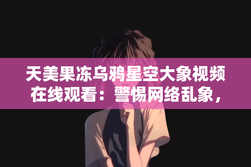 天美果冻乌鸦星空大象视频在线观看：警惕网络乱象，莫让天美果冻乌鸦星空大象视频在线观看等不良信息侵蚀心灵