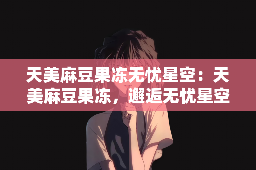 天美麻豆果冻无忧星空：天美麻豆果冻，邂逅无忧星空的梦幻之旅