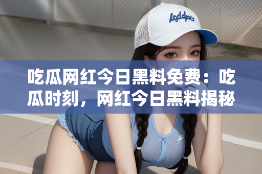 吃瓜网红今日黑料免费：吃瓜时刻，网红今日黑料揭秘—免费探秘之旅