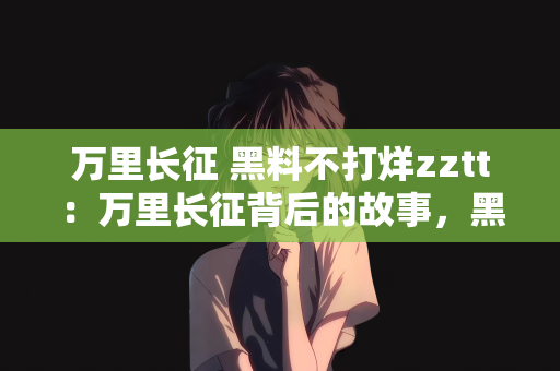万里长征 黑料不打烊zztt：万里长征背后的故事，黑料不打烊zztt的力量与坚持
