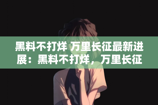 黑料不打烊 万里长征最新进展：黑料不打烊，万里长征的最新进展
