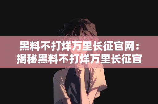 黑料不打烊万里长征官网：揭秘黑料不打烊万里长征官网的神秘面纱